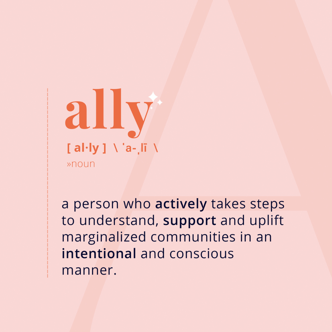 ally, a person who actively takes steps to understand, support and uplift marginalized communities in an intentional and conscious manner
